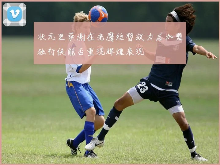 状元里萨谢在老鹰短暂效力后加盟独行侠能否重现辉煌表现