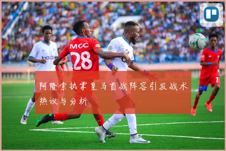 阿隆索执掌皇马首战阵容引发战术热议与分析
