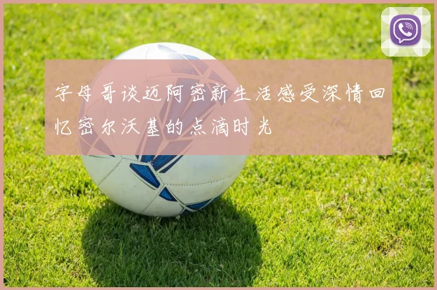 字母哥谈迈阿密新生活感受深情回忆密尔沃基的点滴时光