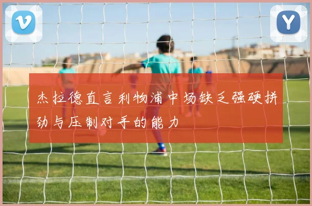 杰拉德直言利物浦中场缺乏强硬拼劲与压制对手的能力