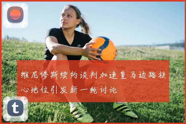 维尼修斯续约谈判加速皇马边路核心地位引发新一轮讨论