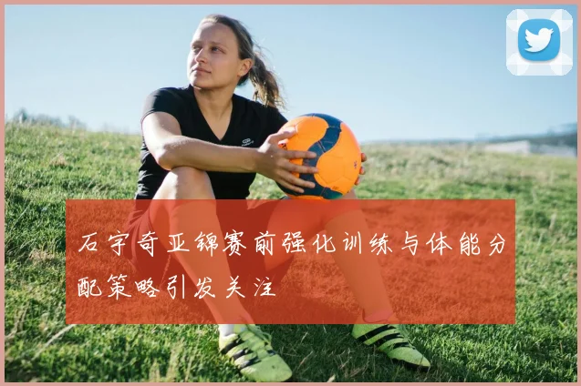 石宇奇亚锦赛前强化训练与体能分配策略引发关注