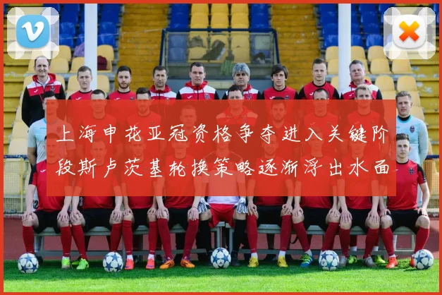 上海申花亚冠资格争夺进入关键阶段斯卢茨基轮换策略逐渐浮出水面