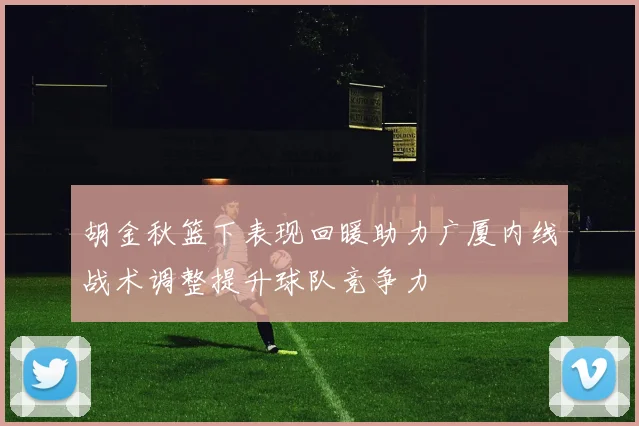 胡金秋篮下表现回暖助力广厦内线战术调整提升球队竞争力