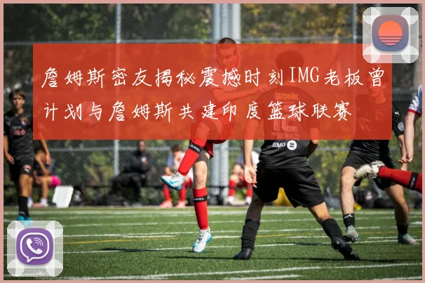 詹姆斯密友揭秘震撼时刻IMG老板曾计划与詹姆斯共建印度篮球联赛